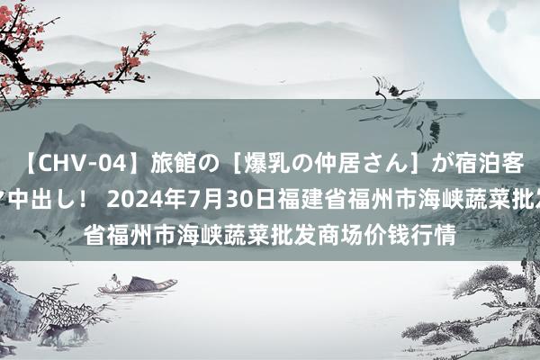 【CHV-04】旅館の［爆乳の仲居さん］が宿泊客に輪姦されナマ中出し！ 2024年7月30日福建省福州市海峡蔬菜批发商场价钱行情