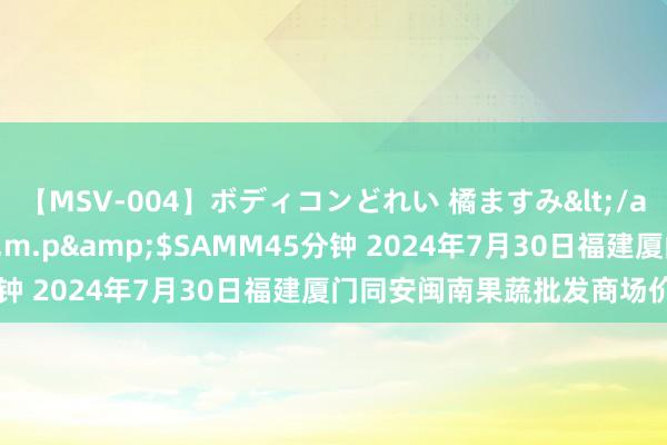 【MSV-004】ボディコンどれい 橘ますみ</a>1992-02-06h.m.p&$SAMM45分钟 2024年7月30日福建厦门同安闽南果蔬批发商场价钱行情