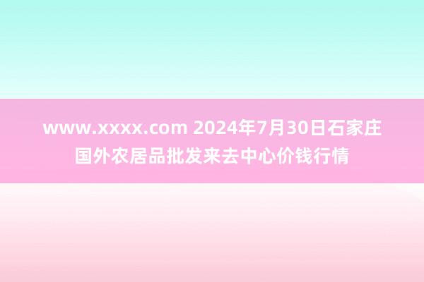 www.xxxx.com 2024年7月30日石家庄国外农居品批发来去中心价钱行情