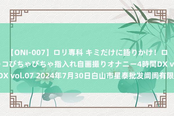 【ONI-007】ロリ専科 キミだけに語りかけ！ロリっ娘20人！オマ●コぴちゃぴちゃ指入れ自画撮りオナニー4時間DX vol.07 2024年7月30日白山市星泰批发阛阓有限公司价钱行情