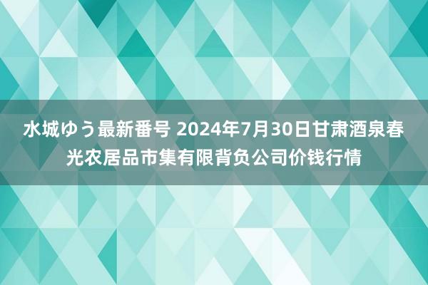 水城ゆう最新番号 2024年7月30日甘肃酒泉春光农居品市集有限背负公司价钱行情