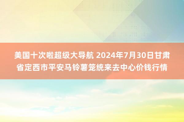 美国十次啦超级大导航 2024年7月30日甘肃省定西市平安马铃薯笼统来去中心价钱行情