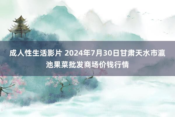 成人性生活影片 2024年7月30日甘肃天水市瀛池果菜批发商场价钱行情