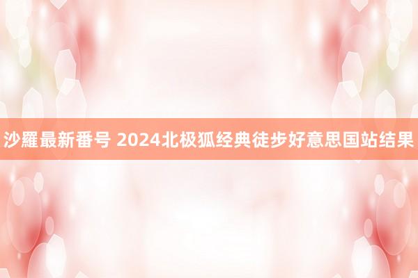 沙羅最新番号 2024北极狐经典徒步好意思国站结果