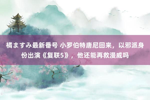 橘ますみ最新番号 小罗伯特唐尼回来，以邪派身份出演《复联5》，他还能再救漫威吗