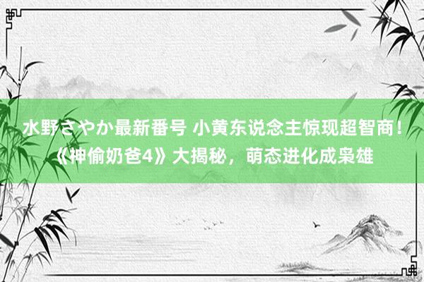 水野さやか最新番号 小黄东说念主惊现超智商！《神偷奶爸4》大揭秘，萌态进化成枭雄