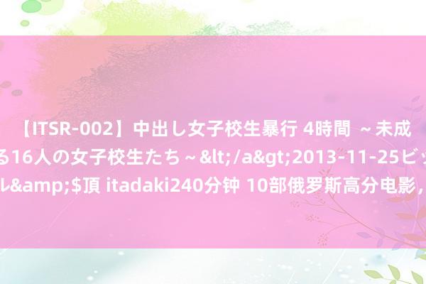 【ITSR-002】中出し女子校生暴行 4時間 ～未成熟なカラダを弄ばれる16人の女子校生たち～</a>2013-11-25ビッグモーカル&$頂 itadaki240分钟 10部俄罗斯高分电影，题材无边，每一部都不测的颜面