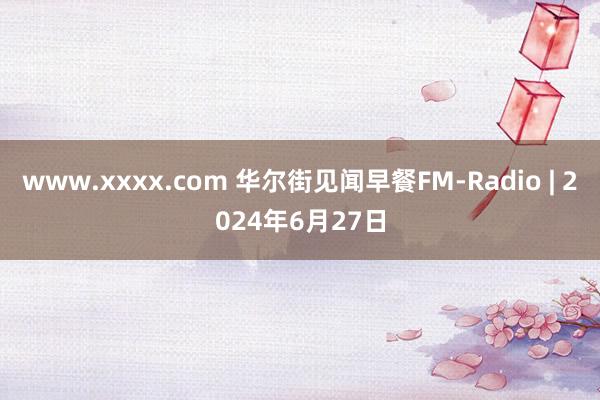 www.xxxx.com 华尔街见闻早餐FM-Radio | 2024年6月27日