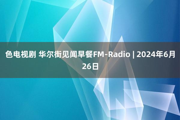 色电视剧 华尔街见闻早餐FM-Radio | 2024年6月26日