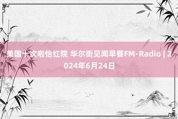 美国十次啦怡红院 华尔街见闻早餐FM-Radio | 2024年6月24日