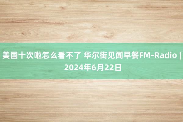 美国十次啦怎么看不了 华尔街见闻早餐FM-Radio | 2024年6月22日