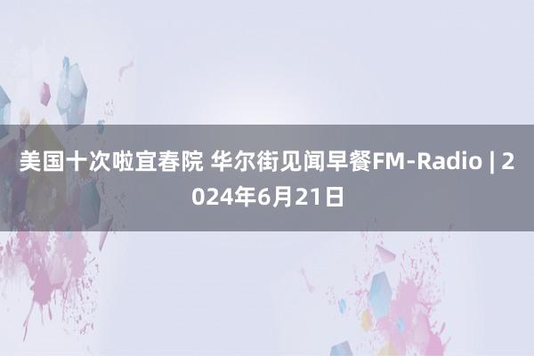 美国十次啦宜春院 华尔街见闻早餐FM-Radio | 2024年6月21日