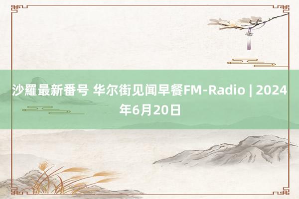 沙羅最新番号 华尔街见闻早餐FM-Radio | 2024年6月20日