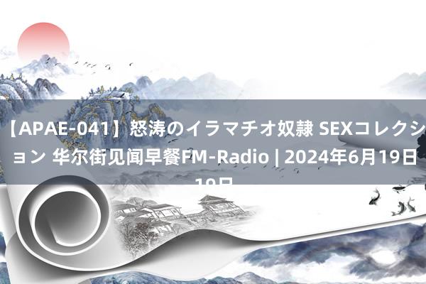 【APAE-041】怒涛のイラマチオ奴隷 SEXコレクション 华尔街见闻早餐FM-Radio | 2024年6月19日