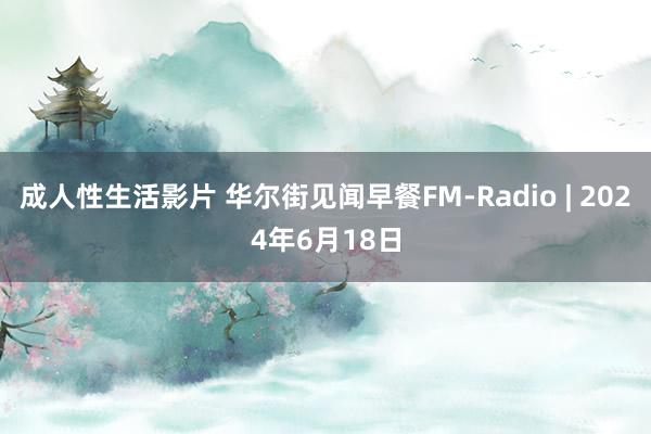 成人性生活影片 华尔街见闻早餐FM-Radio | 2024年6月18日