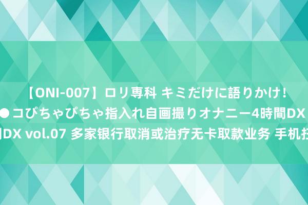 【ONI-007】ロリ専科 キミだけに語りかけ！ロリっ娘20人！オマ●コぴちゃぴちゃ指入れ自画撮りオナニー4時間DX vol.07 多家银行取消或治疗无卡取款业务 手机扫码取款或可替代