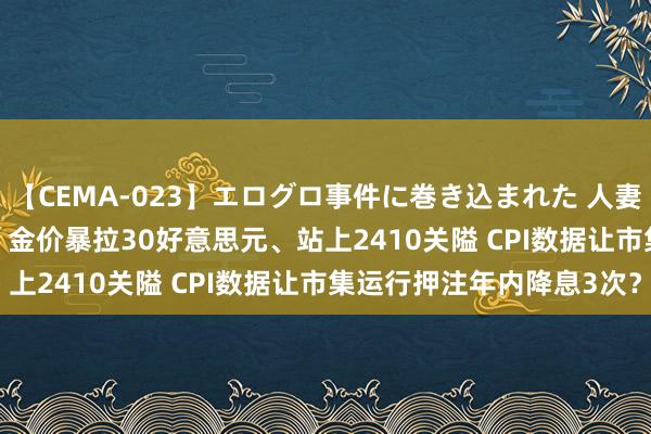 【CEMA-023】エログロ事件に巻き込まれた 人妻たちの昭和史 210分SP 金价暴拉30好意思元、站上2410关隘 CPI数据让市集运行押注年内降息3次？