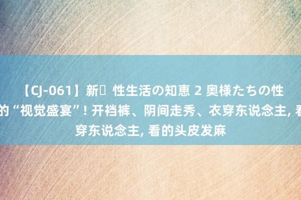 【CJ-061】新・性生活の知恵 2 奥様たちの性体験 好炸裂的“视觉盛宴”! 开裆裤、阴间走秀、衣穿东说念主， 看的头皮发麻