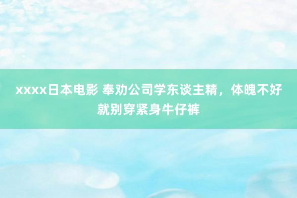 xxxx日本电影 奉劝公司学东谈主精，体魄不好就别穿紧身牛仔裤