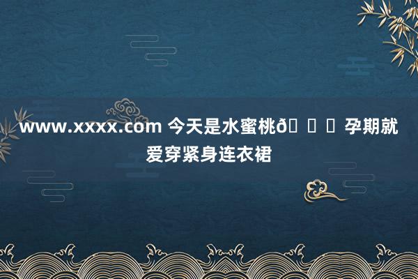 www.xxxx.com 今天是水蜜桃?孕期就爱穿紧身连衣裙