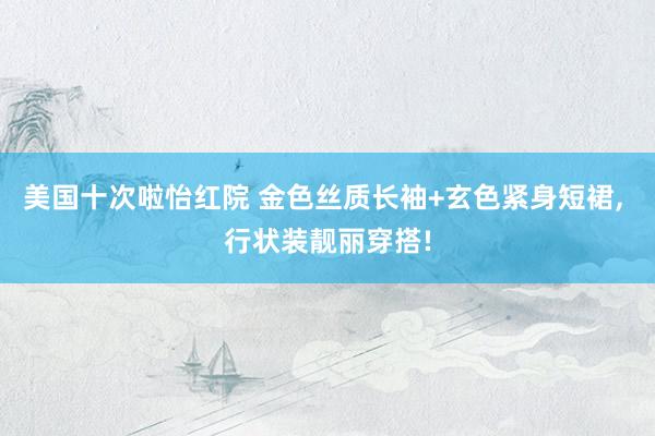 美国十次啦怡红院 金色丝质长袖+玄色紧身短裙， 行状装靓丽穿搭!