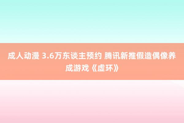 成人动漫 3.6万东谈主预约 腾讯新推假造偶像养成游戏《虚环》