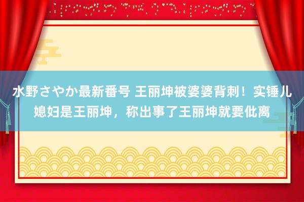 水野さやか最新番号 王丽坤被婆婆背刺！实锤儿媳妇是王丽坤，称出事了王丽坤就要仳离