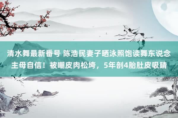 清水舞最新番号 陈浩民妻子晒泳照饱读舞东说念主母自信！被嘲皮肉松垮，5年剖4胎肚皮吸睛