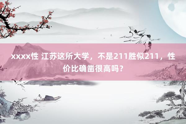 xxxx性 江苏这所大学，不是211胜似211，性价比确凿很高吗？