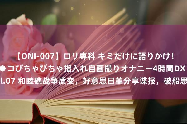 【ONI-007】ロリ専科 キミだけに語りかけ！ロリっ娘20人！オマ●コぴちゃぴちゃ指入れ自画撮りオナニー4時間DX vol.07 和睦礁战争质变，好意思日菲分享谍报，破船思再赖10年，中方以1对3