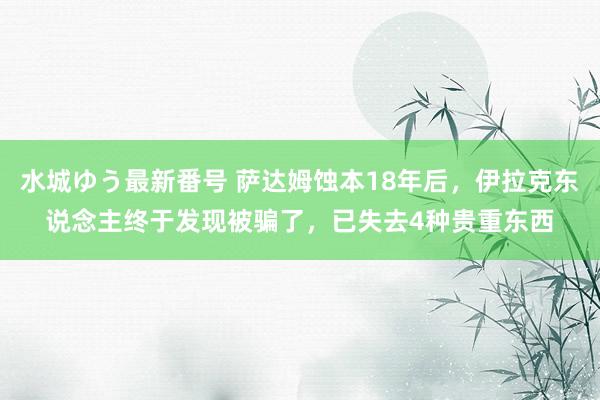 水城ゆう最新番号 萨达姆蚀本18年后，伊拉克东说念主终于发现被骗了，已失去4种贵重东西