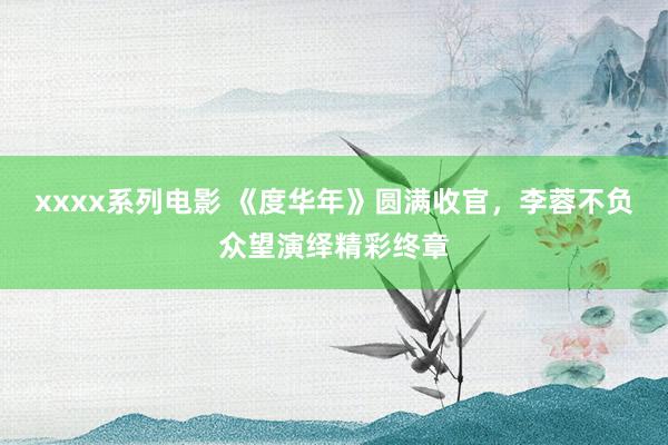 xxxx系列电影 《度华年》圆满收官，李蓉不负众望演绎精彩终章