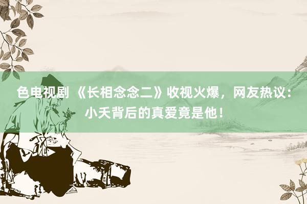 色电视剧 《长相念念二》收视火爆，网友热议：小夭背后的真爱竟是他！