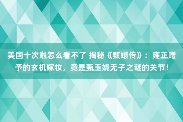 美国十次啦怎么看不了 揭秘《甄嬛传》：雍正赠予的玄机嫁妆，竟是甄玉娆无子之谜的关节！