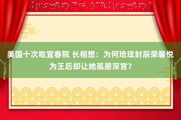 美国十次啦宜春院 长相想：为何玱玹封辰荣馨悦为王后却让她孤居深宫？