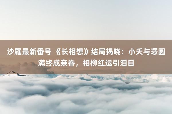 沙羅最新番号 《长相想》结局揭晓：小夭与璟圆满终成亲眷，相柳红运引泪目