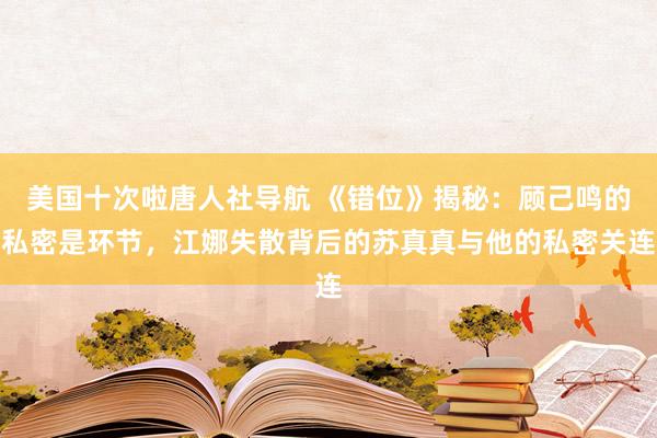 美国十次啦唐人社导航 《错位》揭秘：顾己鸣的私密是环节，江娜失散背后的苏真真与他的私密关连