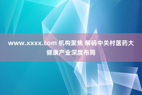 www.xxxx.com 机构聚焦 解码中关村医药大健康产业深度布局