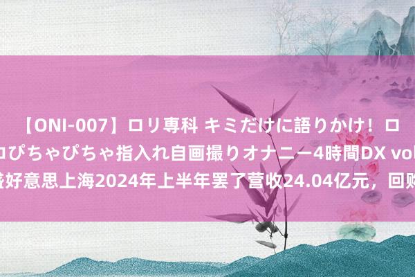 【ONI-007】ロリ専科 キミだけに語りかけ！ロリっ娘20人！オマ●コぴちゃぴちゃ指入れ自画撮りオナニー4時間DX vol.07 盛好意思上海2024年上半年罢了营收24.04亿元，回购股份突显高质地发展信心