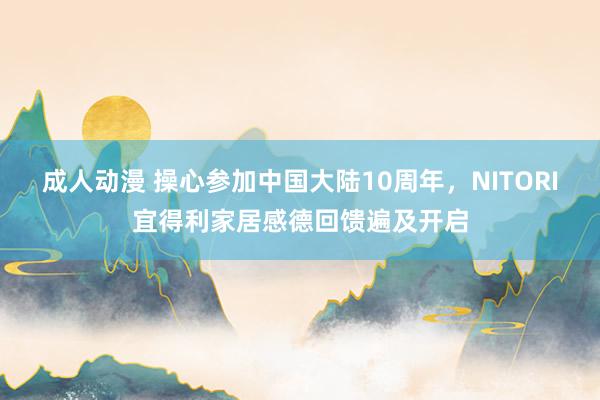 成人动漫 操心参加中国大陆10周年，NITORI宜得利家居感德回馈遍及开启