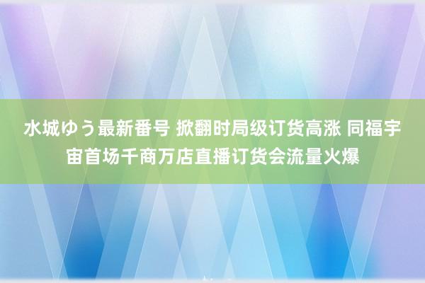 水城ゆう最新番号 掀翻时局级订货高涨 同福宇宙首场千商万店直播订货会流量火爆