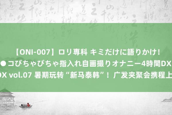 【ONI-007】ロリ専科 キミだけに語りかけ！ロリっ娘20人！オマ●コぴちゃぴちゃ指入れ自画撮りオナニー4時間DX vol.07 暑期玩转“新马泰韩”！广发夹聚会携程上线境外游特惠步履