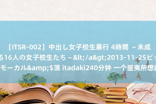 【ITSR-002】中出し女子校生暴行 4時間 ～未成熟なカラダを弄ばれる16人の女子校生たち～</a>2013-11-25ビッグモーカル&$頂 itadaki240分钟 一个匪夷所想的居品城，活成了4A景区