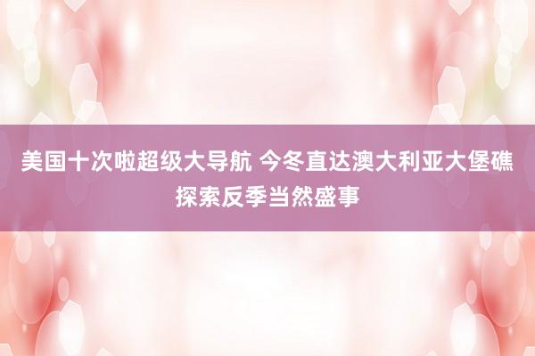 美国十次啦超级大导航 今冬直达澳大利亚大堡礁探索反季当然盛事