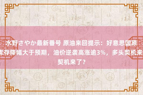 水野さやか最新番号 原油来回提示：好意思国原油库存降幅大于预期，油价逆袭高涨逾3%，多头契机来了？