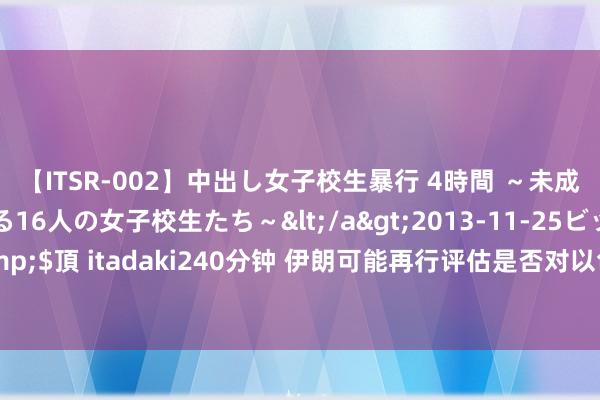 【ITSR-002】中出し女子校生暴行 4時間 ～未成熟なカラダを弄ばれる16人の女子校生たち～</a>2013-11-25ビッグモーカル&$頂 itadaki240分钟 伊朗可能再行评估是否对以色列发动军事首要，黄金多头士气受挫