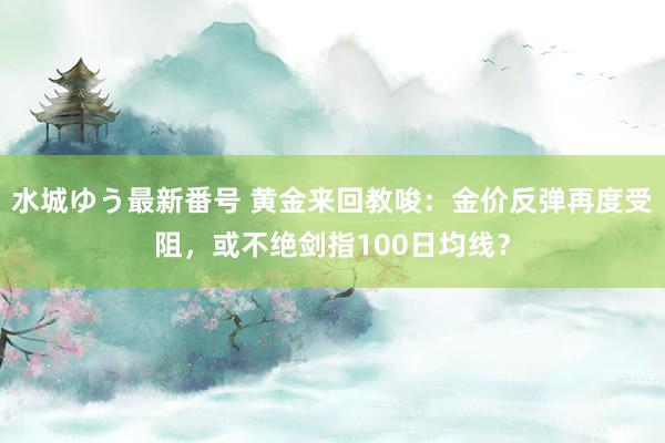 水城ゆう最新番号 黄金来回教唆：金价反弹再度受阻，或不绝剑指100日均线？