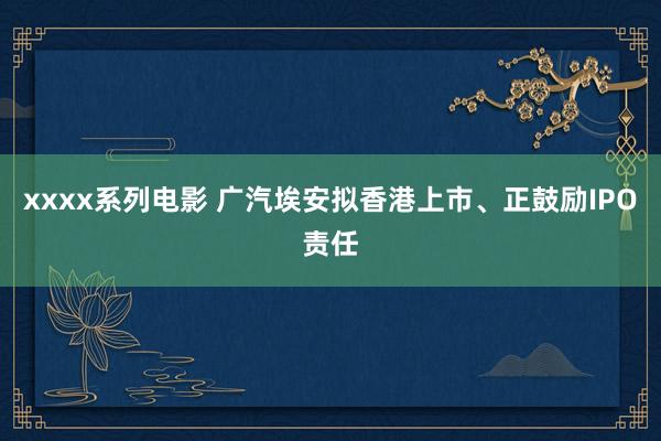 xxxx系列电影 广汽埃安拟香港上市、正鼓励IPO责任