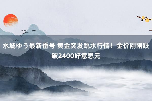 水城ゆう最新番号 黄金突发跳水行情！金价刚刚跌破2400好意思元