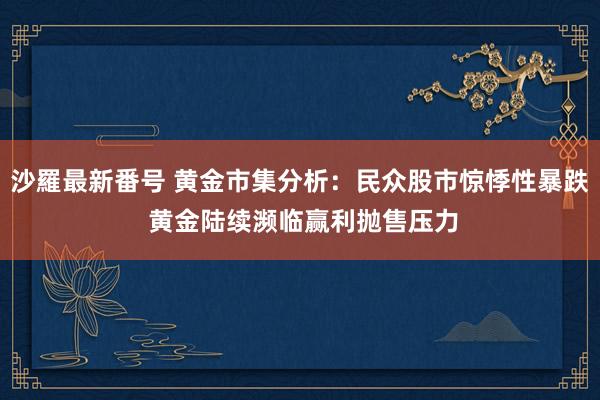 沙羅最新番号 黄金市集分析：民众股市惊悸性暴跌 黄金陆续濒临赢利抛售压力